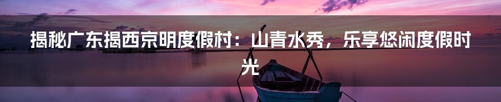 揭秘广东揭西京明度假村：山青水秀，乐享悠闲度假时光