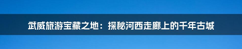 武威旅游宝藏之地：探秘河西走廊上的千年古城