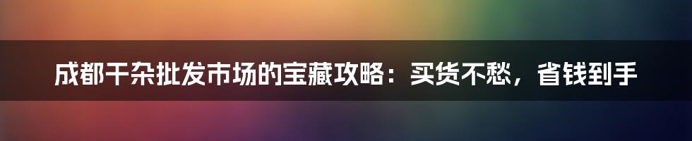 成都干杂批发市场的宝藏攻略：买货不愁，省钱到手