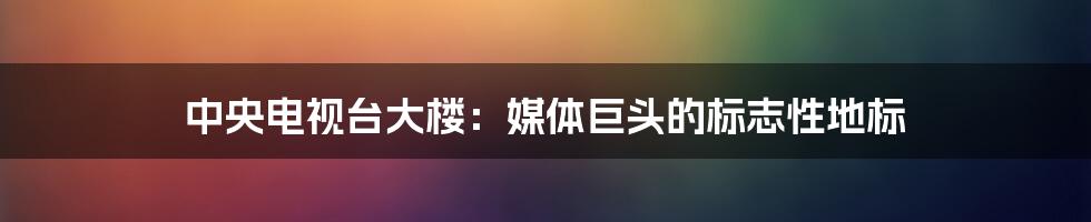 中央电视台大楼：媒体巨头的标志性地标