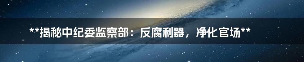 **揭秘中纪委监察部：反腐利器，净化官场**