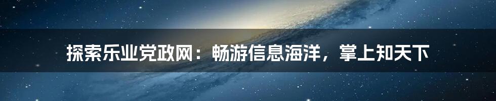 探索乐业党政网：畅游信息海洋，掌上知天下