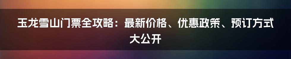 玉龙雪山门票全攻略：最新价格、优惠政策、预订方式大公开