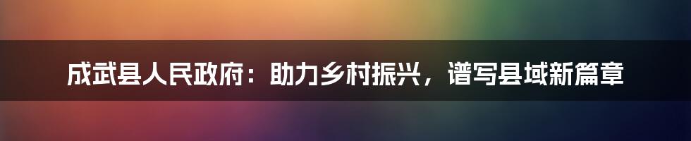 成武县人民政府：助力乡村振兴，谱写县域新篇章