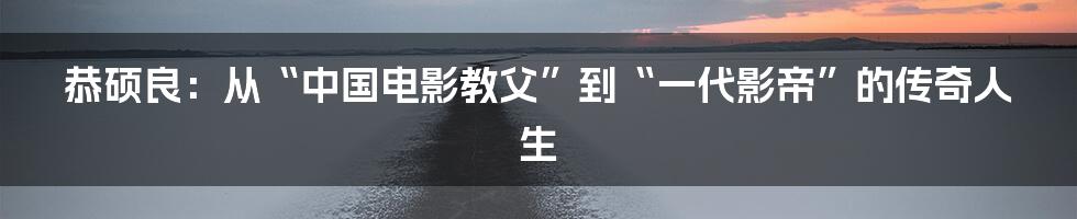 恭硕良：从“中国电影教父”到“一代影帝”的传奇人生