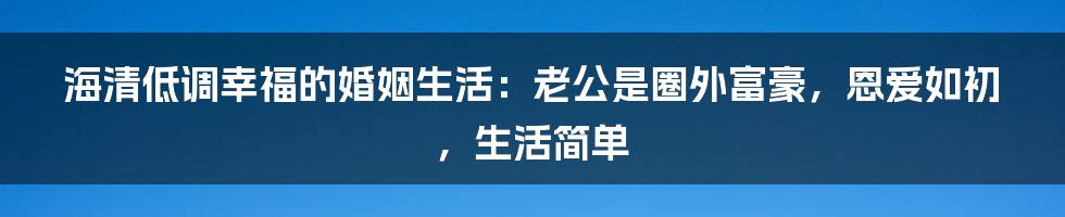 海清低调幸福的婚姻生活：老公是圈外富豪，恩爱如初，生活简单