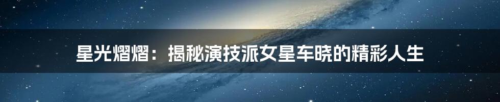 星光熠熠：揭秘演技派女星车晓的精彩人生