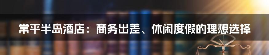 常平半岛酒店：商务出差、休闲度假的理想选择