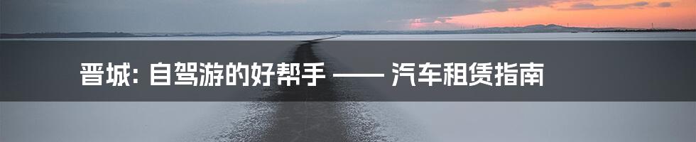 晋城: 自驾游的好帮手 —— 汽车租赁指南