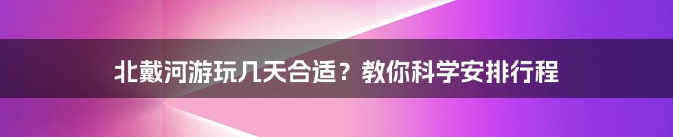 北戴河游玩几天合适？教你科学安排行程