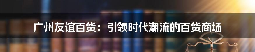 广州友谊百货：引领时代潮流的百货商场