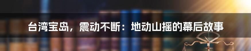 台湾宝岛，震动不断：地动山摇的幕后故事