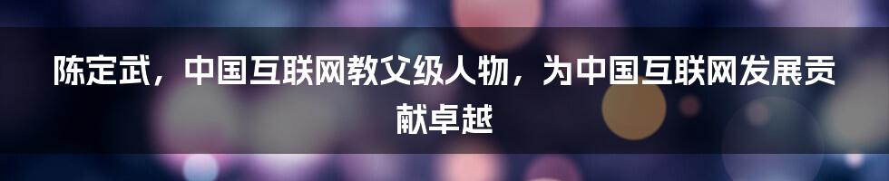 陈定武，中国互联网教父级人物，为中国互联网发展贡献卓越