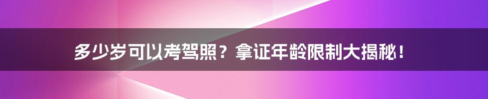 多少岁可以考驾照？拿证年龄限制大揭秘！