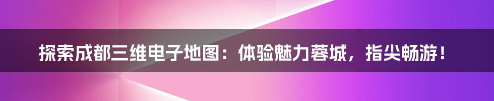 探索成都三维电子地图：体验魅力蓉城，指尖畅游！