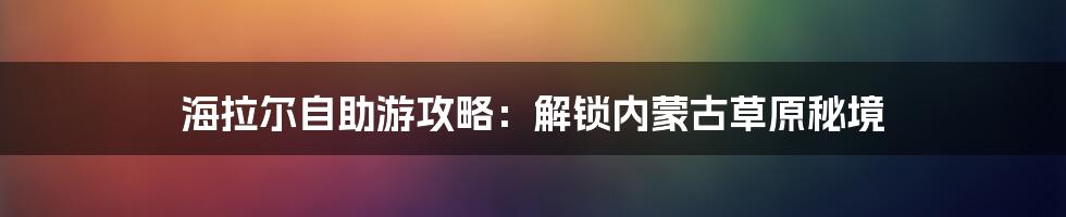 海拉尔自助游攻略：解锁内蒙古草原秘境