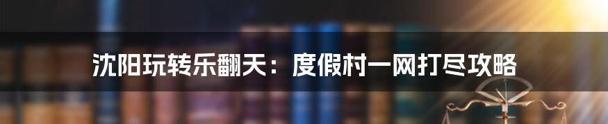 沈阳玩转乐翻天：度假村一网打尽攻略