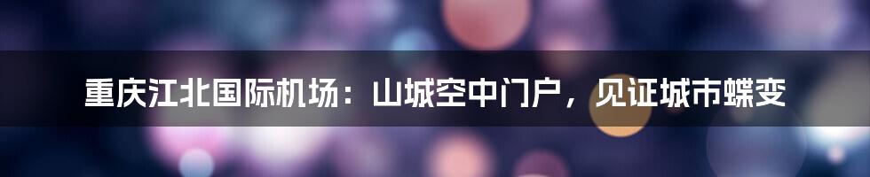 重庆江北国际机场：山城空中门户，见证城市蝶变