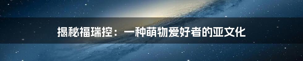 揭秘福瑞控：一种萌物爱好者的亚文化