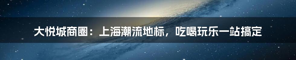 大悦城商圈：上海潮流地标，吃喝玩乐一站搞定