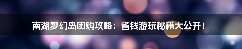 南湖梦幻岛团购攻略：省钱游玩秘籍大公开！