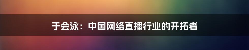 于会泳：中国网络直播行业的开拓者