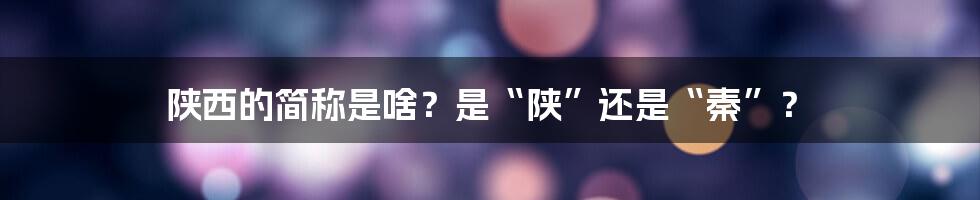 陕西的简称是啥？是“陕”还是“秦”？