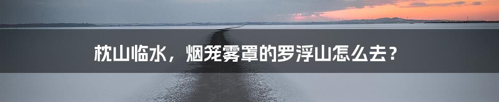 枕山临水，烟笼雾罩的罗浮山怎么去？