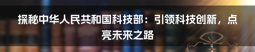 探秘中华人民共和国科技部：引领科技创新，点亮未来之路