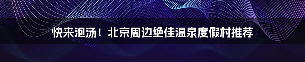 快来泡汤！北京周边绝佳温泉度假村推荐