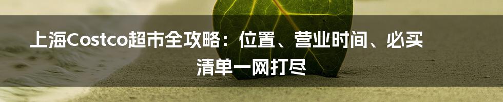 上海Costco超市全攻略：位置、营业时间、必买清单一网打尽