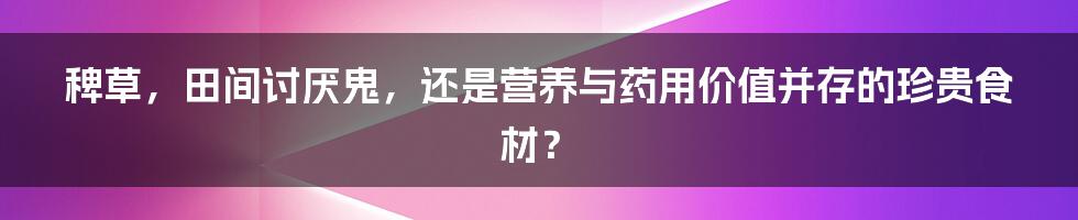 稗草，田间讨厌鬼，还是营养与药用价值并存的珍贵食材？