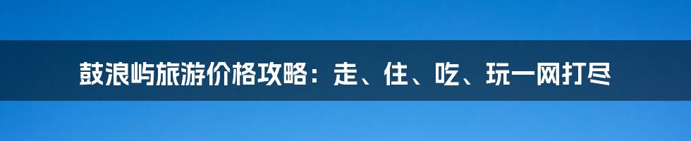 鼓浪屿旅游价格攻略：走、住、吃、玩一网打尽