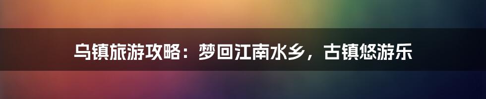 乌镇旅游攻略：梦回江南水乡，古镇悠游乐