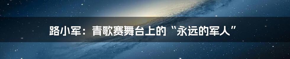 路小军：青歌赛舞台上的“永远的军人”