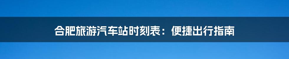 合肥旅游汽车站时刻表：便捷出行指南