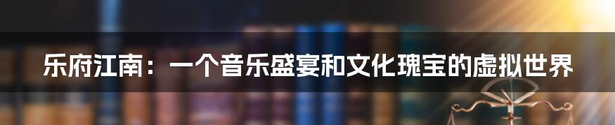 乐府江南：一个音乐盛宴和文化瑰宝的虚拟世界