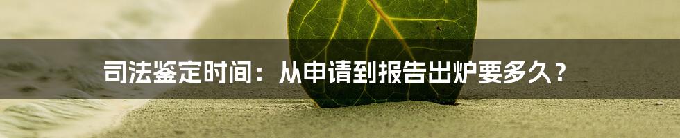 司法鉴定时间：从申请到报告出炉要多久？