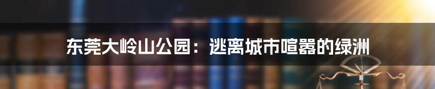 东莞大岭山公园：逃离城市喧嚣的绿洲