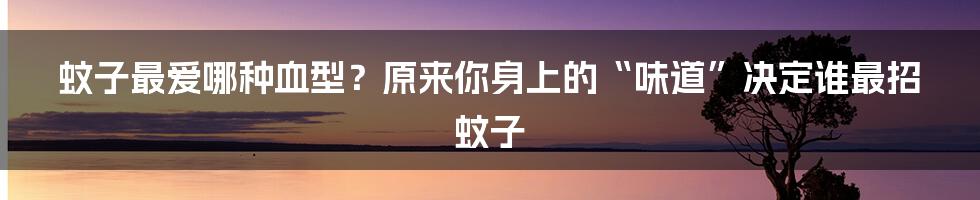 蚊子最爱哪种血型？原来你身上的“味道”决定谁最招蚊子