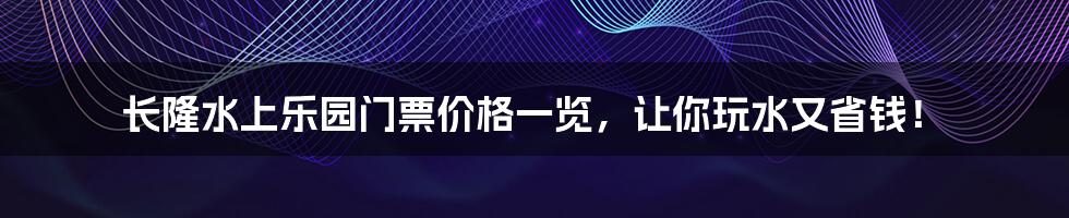 长隆水上乐园门票价格一览，让你玩水又省钱！