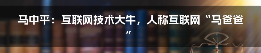 马中平：互联网技术大牛，人称互联网“马爸爸”