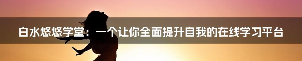 白水悠悠学堂：一个让你全面提升自我的在线学习平台