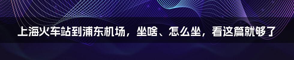 上海火车站到浦东机场，坐啥、怎么坐，看这篇就够了