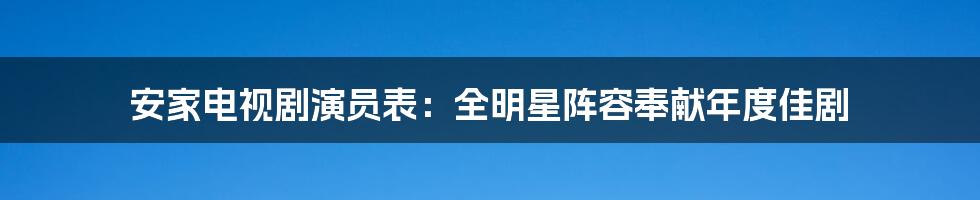 安家电视剧演员表：全明星阵容奉献年度佳剧