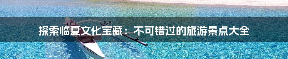 探索临夏文化宝藏：不可错过的旅游景点大全