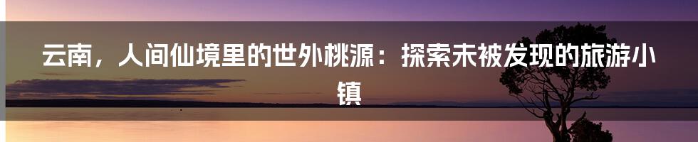 云南，人间仙境里的世外桃源：探索未被发现的旅游小镇