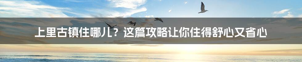 上里古镇住哪儿？这篇攻略让你住得舒心又省心