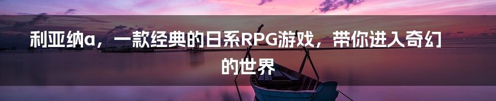 利亚纳a，一款经典的日系RPG游戏，带你进入奇幻的世界