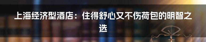 上海经济型酒店：住得舒心又不伤荷包的明智之选